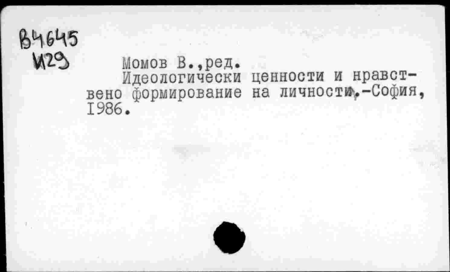 ﻿ЙЧ6Ч5
Момов В.,ред.
Идеологически ценности и нравст-вено формирование на личности-София, 1986.